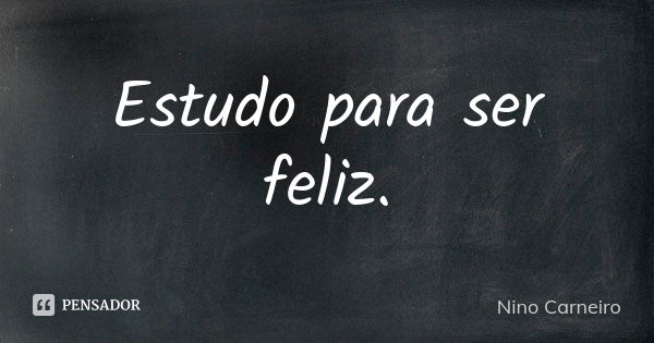 Estudo para ser feliz.... Frase de Nino Carneiro.