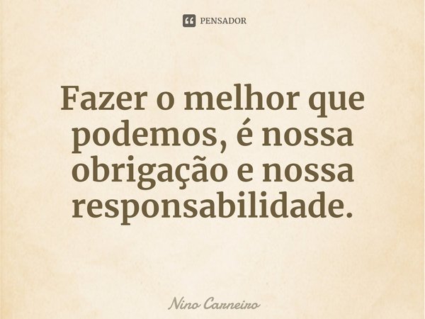 ⁠Fazer o melhor que podemos, é nossa obrigação e nossa responsabilidade.... Frase de Nino Carneiro.