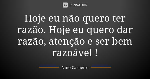 Hoje eu não quero ter razão. Hoje eu quero dar razão, atenção e ser bem razoável !... Frase de Nino Carneiro.