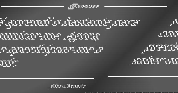 Já aprendi o bastante para comunicar-me. Agora, preciso aperfeiçoar-me a saber ouvir.... Frase de Nino Carneiro.