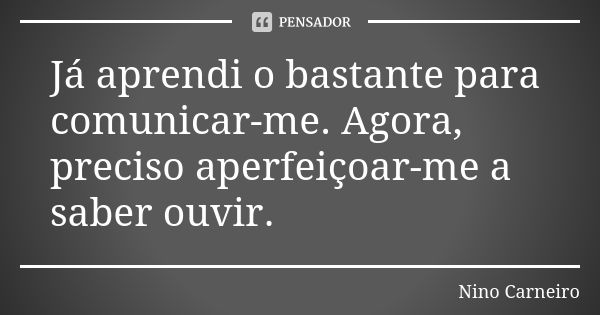 Já aprendi o bastante para comunicar-me. Agora, preciso aperfeiçoar-me a saber ouvir.... Frase de Nino Carneiro.