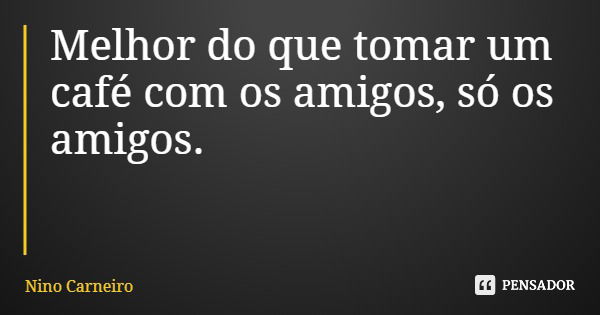 Melhor do que tomar um café com os amigos, só os amigos.... Frase de Nino Carneiro.