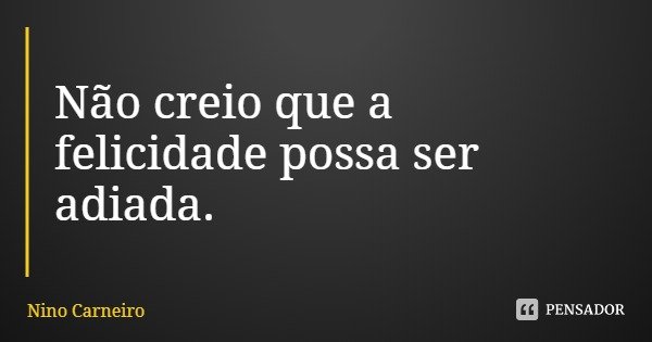 Não creio que a felicidade possa ser adiada.... Frase de Nino Carneiro.