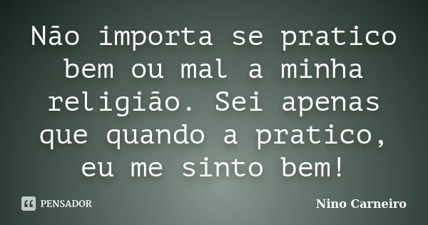 Não importa se pratico bem ou mal a minha religião. Sei apenas que quando a pratico, eu me sinto bem!... Frase de Nino Carneiro.