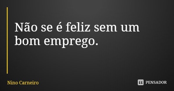 Não se é feliz sem um bom emprego.... Frase de Nino Carneiro.