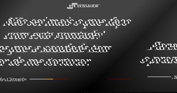 Não sei mais o que faço com esta vontade! Parece que a saudade tem o prazer de me torturar.... Frase de Nino Carneiro.