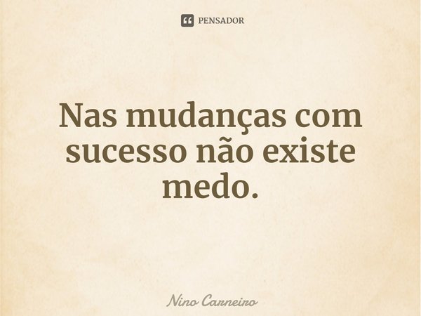 ⁠Nas mudanças com sucesso não existe medo.... Frase de Nino Carneiro.