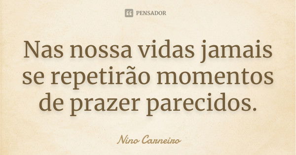 Nas nossa vidas jamais se repetirão momentos de prazer parecidos.... Frase de Nino Carneiro.