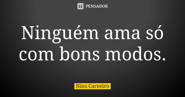 Ninguém ama só com bons modos.... Frase de Nino Carneiro.