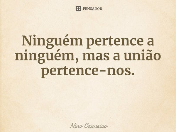 ⁠Ninguém pertence a ninguém, mas a união pertence-nos.... Frase de Nino Carneiro.