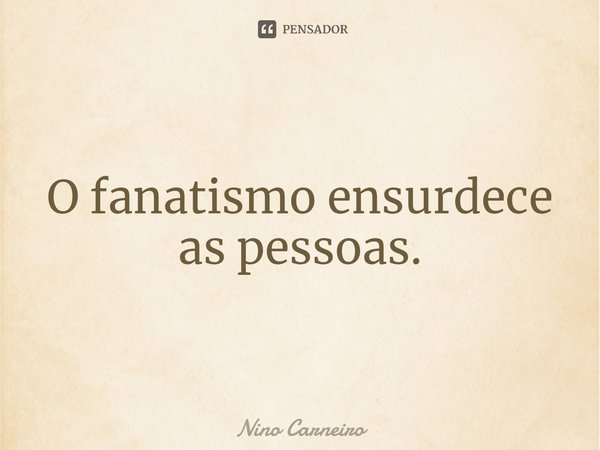 ⁠O fanatismo ensurdece as pessoas.... Frase de Nino Carneiro.