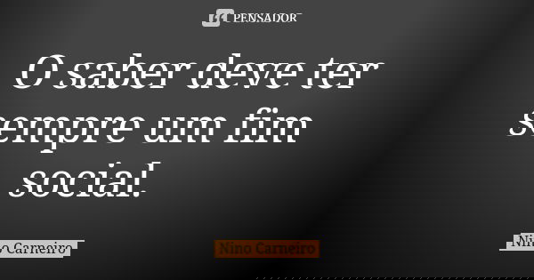 O saber deve ter sempre um fim social.... Frase de Nino Carneiro.