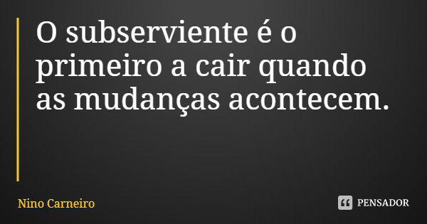 O subserviente é o primeiro a cair quando as mudanças acontecem.... Frase de Nino Carneiro.