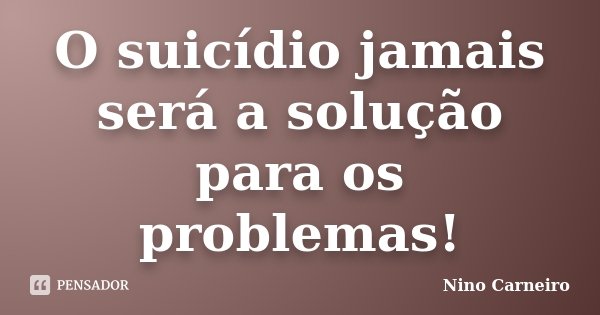 O suicídio jamais será a solução para os problemas!... Frase de Nino Carneiro.