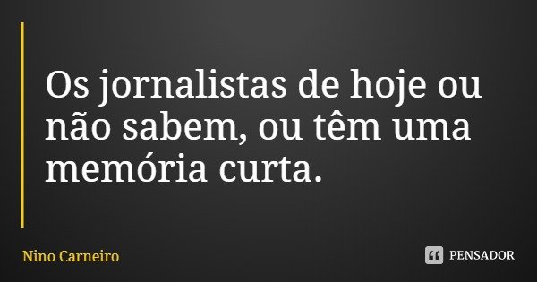 Os jornalistas de hoje ou não sabem, ou têm uma memória curta.... Frase de Nino Carneiro.