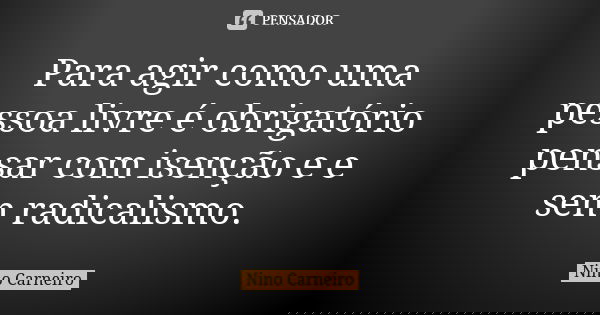 Para agir como uma pessoa livre é obrigatório pensar com isenção e e sem radicalismo.... Frase de Nino Carneiro.