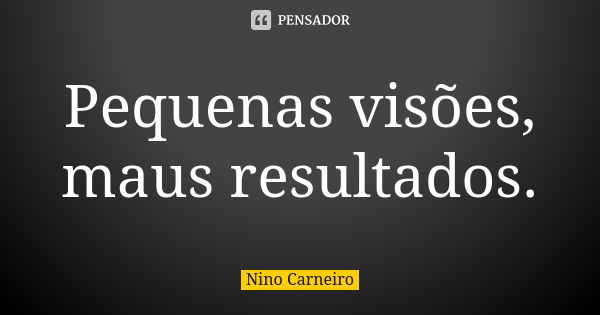 Pequenas visões, maus resultados.... Frase de Nino Carneiro.