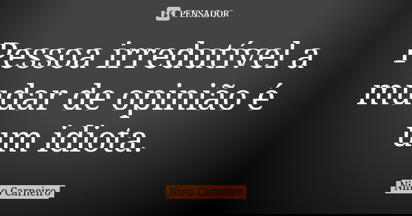 Pessoa irredutível a mudar de opinião é um idiota.... Frase de Nino Carneiro.
