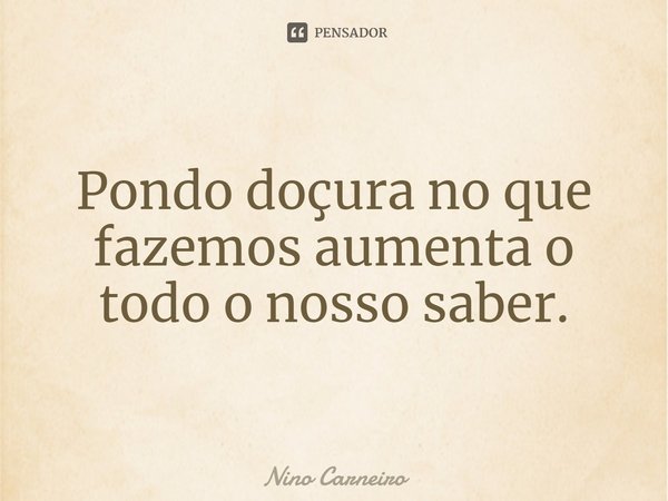 ⁠Pondo doçura no que fazemos aumenta o todo o nosso saber.... Frase de Nino Carneiro.