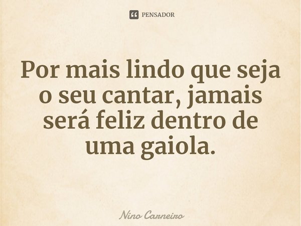 ⁠Por mais lindo que seja o seu cantar, jamais será feliz dentro de uma gaiola.... Frase de Nino Carneiro.