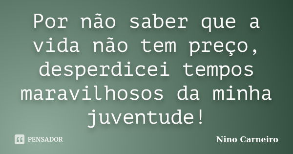 Por não saber que a vida não tem preço, desperdicei tempos maravilhosos da minha juventude!... Frase de Nino Carneiro.