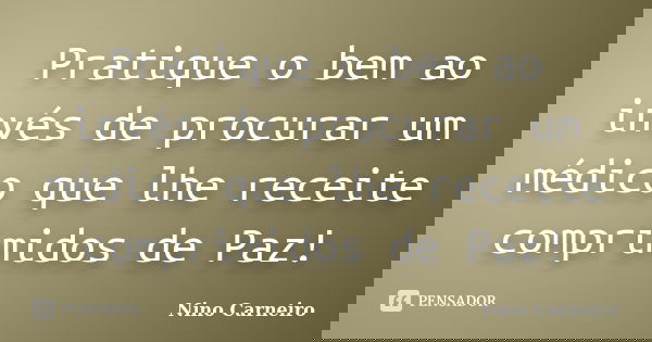 Pratique o bem ao invés de procurar um médico que lhe receite comprimidos de Paz!... Frase de Nino Carneiro.