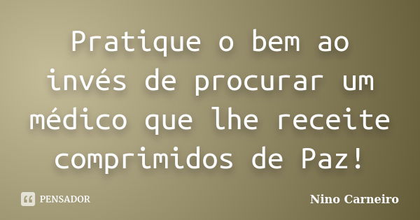 Pratique o bem ao invés de procurar um médico que lhe receite comprimidos de Paz!... Frase de Nino Carneiro.