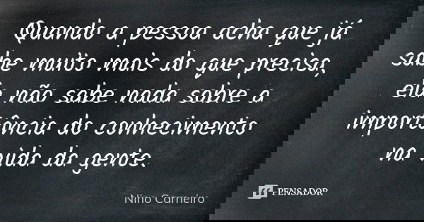 Quando a pessoa acha que já sabe muito mais do que precisa, ela não sabe nada sobre a importância do conhecimento na vida da gente.... Frase de Nino Carneiro.