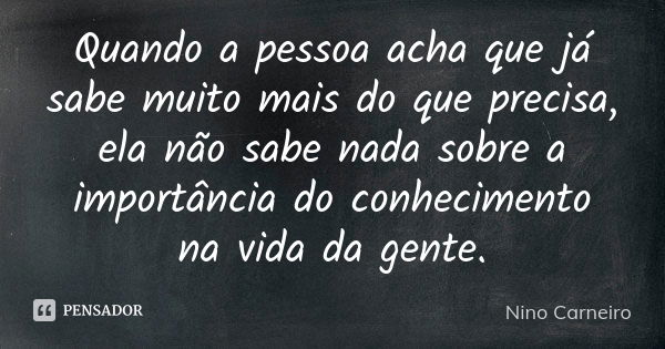 Quando a pessoa acha que já sabe muito mais do que precisa, ela não sabe nada sobre a importância do conhecimento na vida da gente.... Frase de Nino Carneiro.