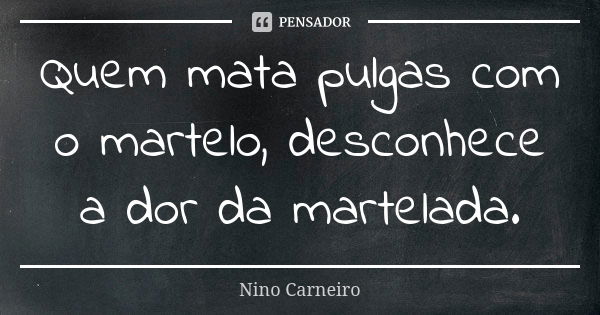 Quem mata pulgas com o martelo, desconhece a dor da martelada.... Frase de Nino Carneiro.