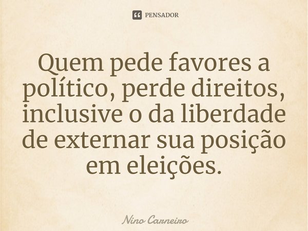 ⁠Quem pede favores a político, perde direitos, inclusive o da liberdade de externar sua posição em eleições.... Frase de Nino Carneiro.