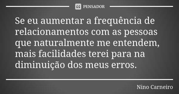 Se eu aumentar a frequência de relacionamentos com as pessoas que naturalmente me entendem, mais facilidades terei para na diminuição dos meus erros.... Frase de Nino Carneiro.