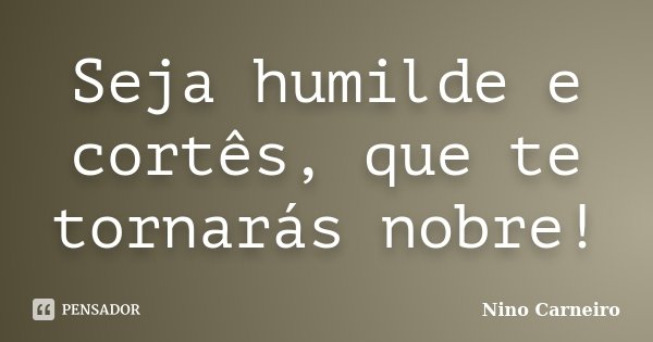 Seja humilde e cortês, que te tornarás nobre!... Frase de Nino Carneiro.