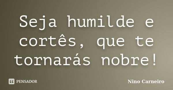 Seja humilde e cortês, que te tornarás nobre!... Frase de Nino Carneiro.