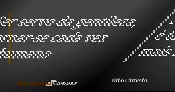 Ser servo da gentileza, é tornar-se cada vez mais humano... Frase de Nino Carneiro.