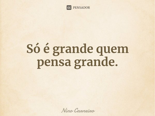 ⁠Só é grande quem pensa grande.... Frase de Nino Carneiro.