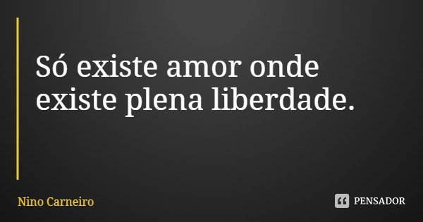 Só existe amor onde existe plena liberdade.... Frase de Nino Carneiro.