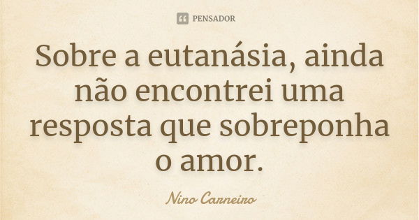 Sobre a eutanásia, ainda não encontrei uma resposta que sobreponha o amor.... Frase de Nino Carneiro.