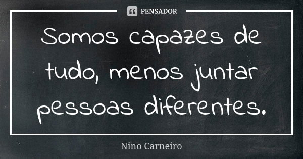 Somos capazes de tudo, menos juntar pessoas diferentes.... Frase de Nino Carneiro.