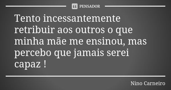 Tento incessantemente retribuir aos outros o que minha mãe me ensinou, mas percebo que jamais serei capaz !... Frase de Nino Carneiro.