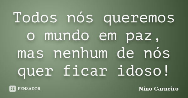 Todos nós queremos o mundo em paz, mas nenhum de nós quer ficar idoso!... Frase de Nino Carneiro.