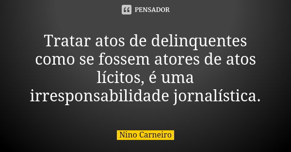 Tratar atos de delinquentes como se fossem atores de atos lícitos, é uma irresponsabilidade jornalística.... Frase de Nino Carneiro.