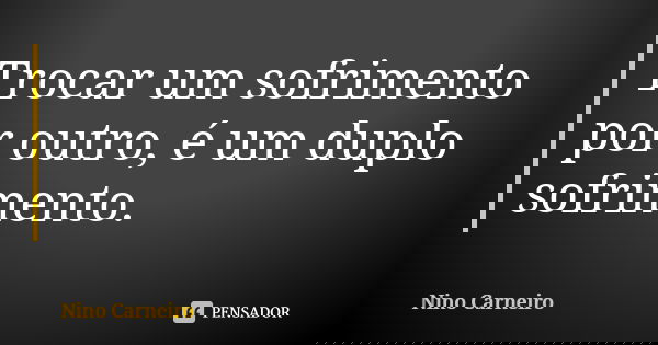 Trocar um sofrimento por outro, é um duplo sofrimento.... Frase de Nino Carneiro.