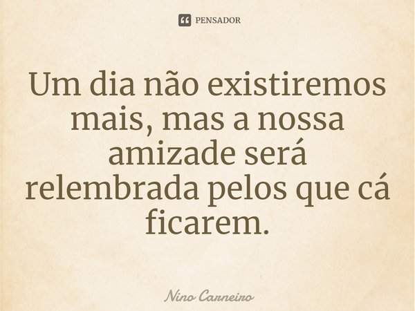 ⁠Um dia não existiremos mais, mas a nossa amizade será relembrada pelos que cá ficarem.... Frase de Nino Carneiro.
