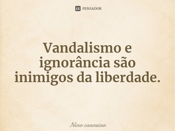 ⁠Vandalismo e ignorância são inimigos da liberdade.... Frase de Nino carneiro.