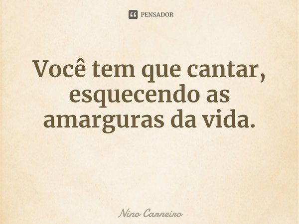 ⁠Você tem que cantar, esquecendo as amarguras da vida.... Frase de Nino Carneiro.