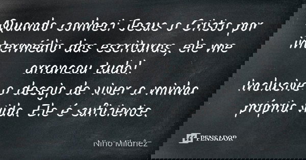 Quando conheci Jesus o Cristo por intermédio das escrituras, ele me arrancou tudo! Inclusive o desejo de viver a minha própria vida. Ele é suficiente.... Frase de Nino Milanêz.