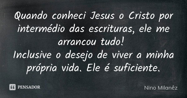 Quando conheci Jesus o Cristo por intermédio das escrituras, ele me arrancou tudo! Inclusive o desejo de viver a minha própria vida. Ele é suficiente.... Frase de Nino Milanêz.