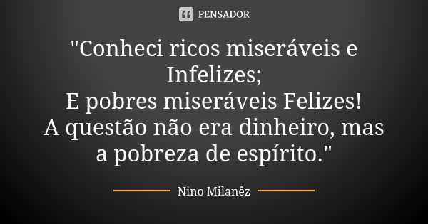 "Conheci ricos miseráveis e Infelizes; E pobres miseráveis Felizes! A questão não era dinheiro, mas a pobreza de espírito."... Frase de Nino Milanêz.