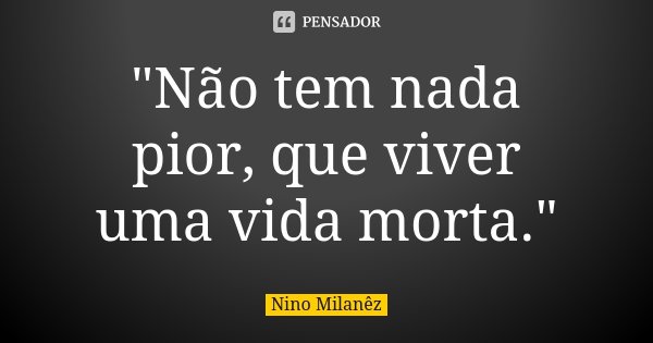 "Não tem nada pior, que viver uma vida morta."... Frase de Nino Milanêz.